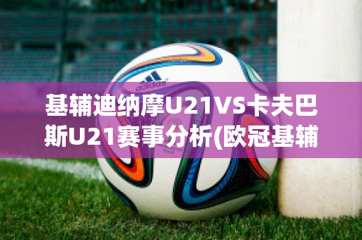 基辅迪纳摩U21VS卡夫巴斯U21赛事分析(欧冠基辅迪纳摩vs巴萨)