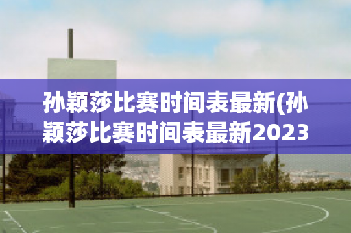 孙颖莎比赛时间表最新(孙颖莎比赛时间表最新2023)