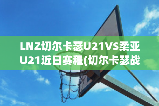 LNZ切尔卡瑟U21VS柔亚U21近日赛程(切尔卡瑟战役完整版)