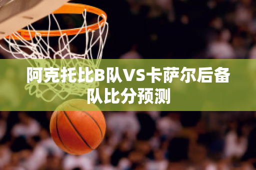 阿克托比B队VS卡萨尔后备队比分预测