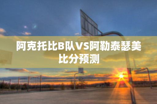 阿克托比B队VS阿勒泰瑟美比分预测