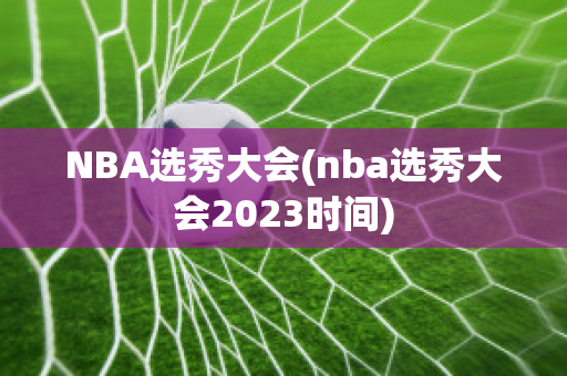 NBA选秀大会(nba选秀大会2023时间)