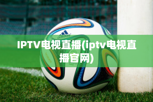 IPTV电视直播(iptv电视直播官网)