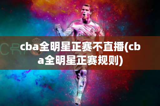 cba全明星正赛不直播(cba全明星正赛规则)