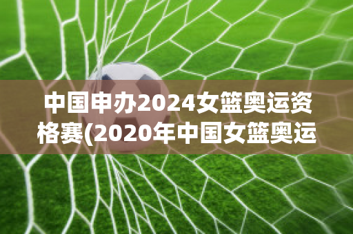 中国申办2024女篮奥运资格赛(2020年中国女篮奥运会资格赛)