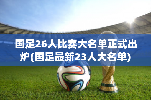 国足26人比赛大名单正式出炉(国足最新23人大名单)