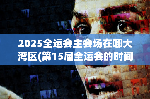 2025全运会主会场在哪大湾区(第15届全运会的时间和地点)