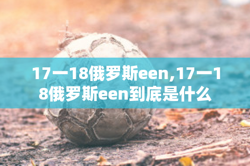 17一18俄罗斯een,17一18俄罗斯een到底是什么