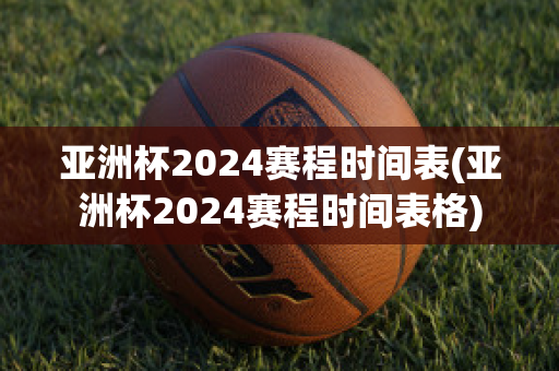 亚洲杯2024赛程时间表(亚洲杯2024赛程时间表格)