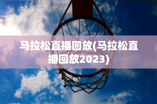 马拉松直播回放(马拉松直播回放2023)