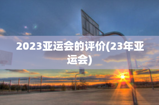 2023亚运会的评价(23年亚运会)