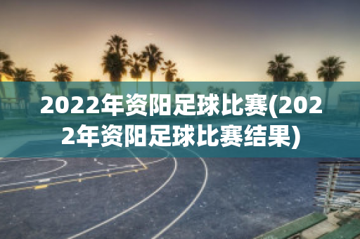 2022年资阳足球比赛(2022年资阳足球比赛结果)