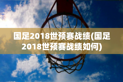 国足2018世预赛战绩(国足2018世预赛战绩如何)