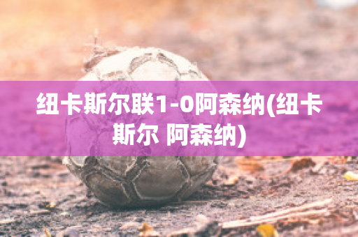 纽卡斯尔联1-0阿森纳(纽卡斯尔 阿森纳)