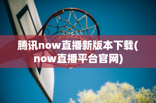 腾讯now直播新版本下载(now直播平台官网)