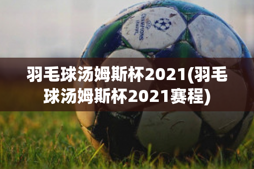 羽毛球汤姆斯杯2021(羽毛球汤姆斯杯2021赛程)