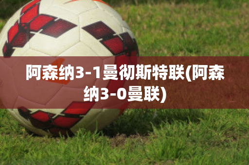 阿森纳3-1曼彻斯特联(阿森纳3-0曼联)