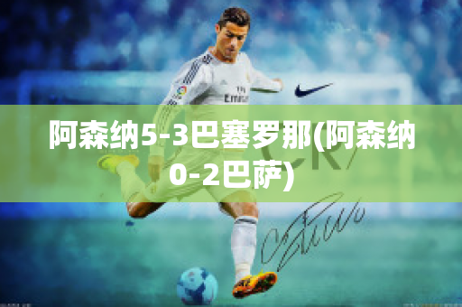 阿森纳5-3巴塞罗那(阿森纳0-2巴萨)