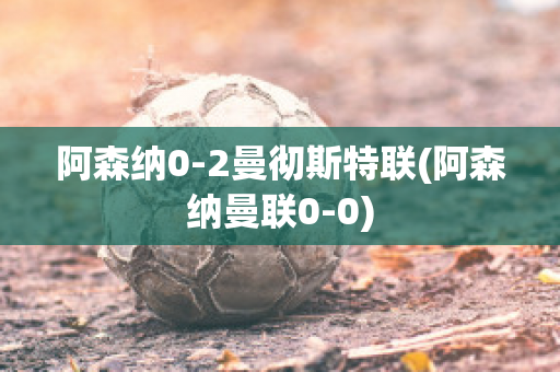 阿森纳0-2曼彻斯特联(阿森纳曼联0-0)