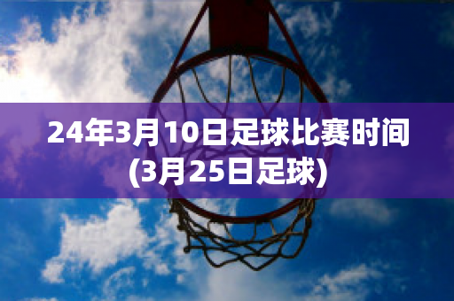 24年3月10日足球比赛时间(3月25日足球)