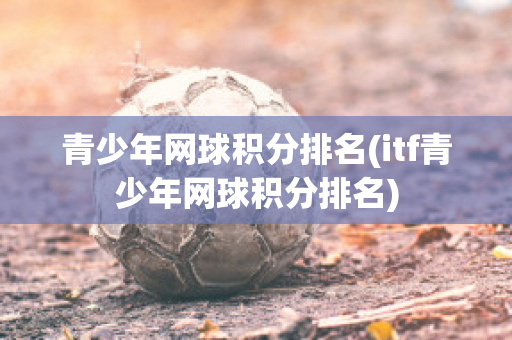 青少年网球积分排名(itf青少年网球积分排名)