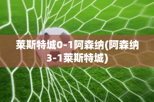 莱斯特城0-1阿森纳(阿森纳3-1莱斯特城)