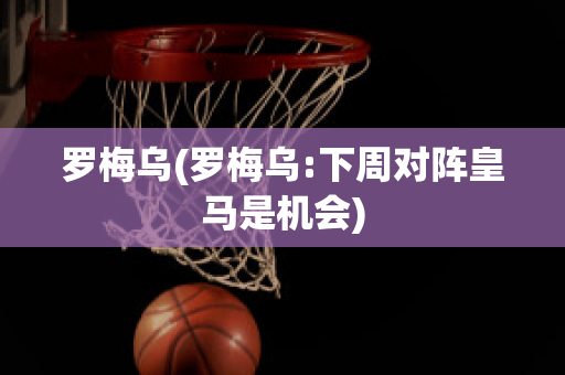 罗梅乌(罗梅乌:下周对阵皇马是机会)