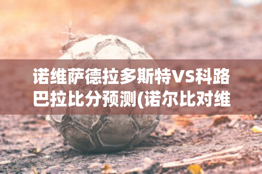 诺维萨德拉多斯特VS科路巴拉比分预测(诺尔比对维萨隆德)