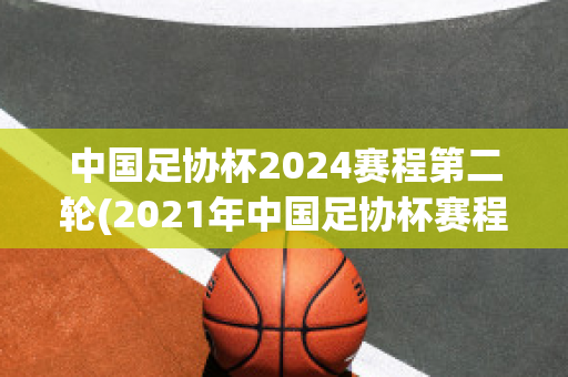 中国足协杯2024赛程第二轮(2021年中国足协杯赛程表介绍)