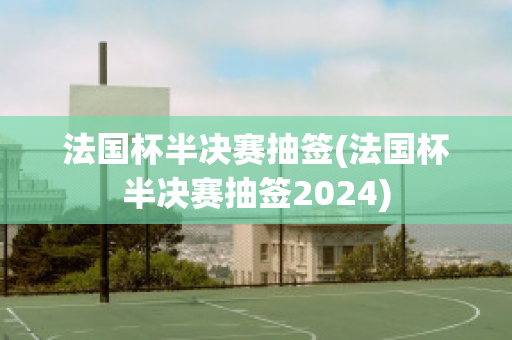 法国杯半决赛抽签(法国杯半决赛抽签2024)