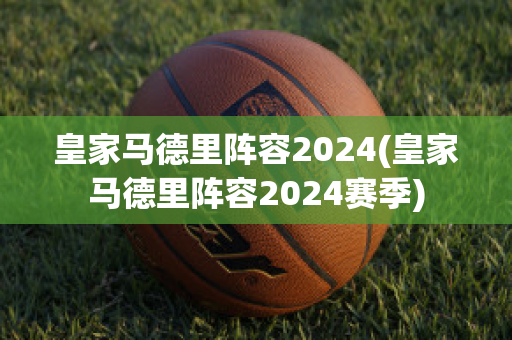 皇家马德里阵容2024(皇家马德里阵容2024赛季)