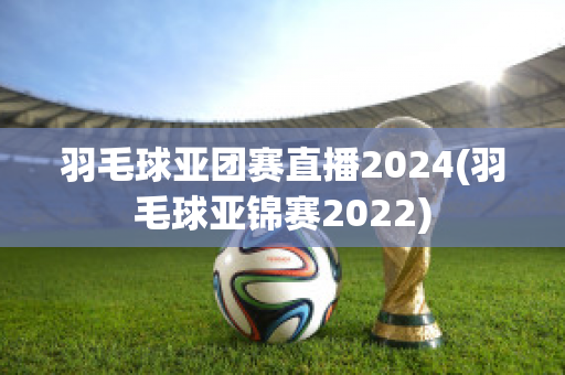 羽毛球亚团赛直播2024(羽毛球亚锦赛2022)