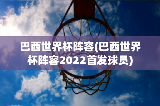 巴西世界杯阵容(巴西世界杯阵容2022首发球员)