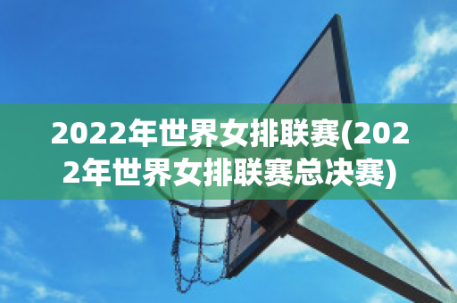 2022年世界女排联赛(2022年世界女排联赛总决赛)