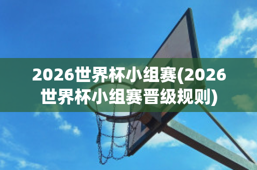 2026世界杯小组赛(2026世界杯小组赛晋级规则)