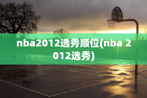 nba2012选秀顺位(nba 2012选秀)