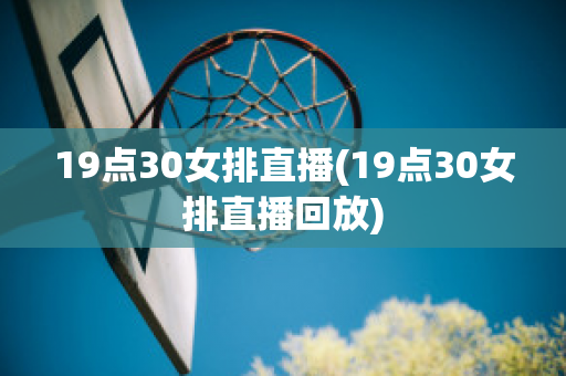 19点30女排直播(19点30女排直播回放)