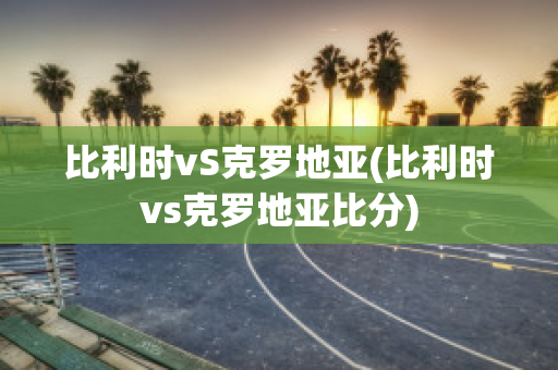 比利时vS克罗地亚(比利时vs克罗地亚比分)