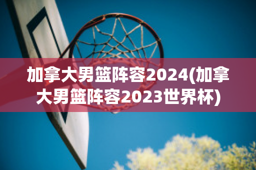 加拿大男篮阵容2024(加拿大男篮阵容2023世界杯)