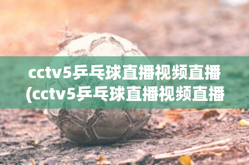 cctv5乒乓球直播视频直播(cctv5乒乓球直播视频直播回放免费观看)