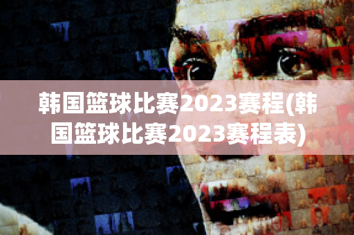 韩国篮球比赛2023赛程(韩国篮球比赛2023赛程表)