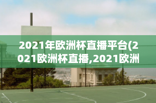 2021年欧洲杯直播平台(2021欧洲杯直播,2021欧洲杯直播平台)