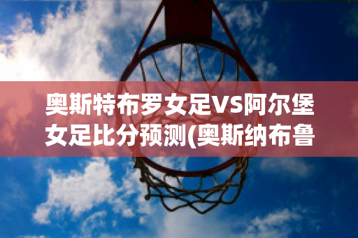 奥斯特布罗女足VS阿尔堡女足比分预测(奥斯纳布鲁克vs因戈尔施塔特)