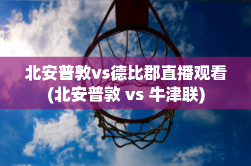 北安普敦vs德比郡直播观看(北安普敦 vs 牛津联)