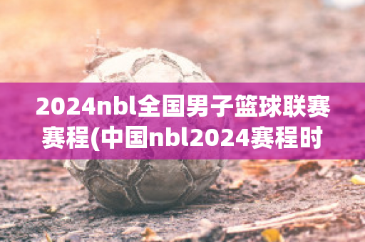 2024nbl全国男子篮球联赛赛程(中国nbl2024赛程时间表)