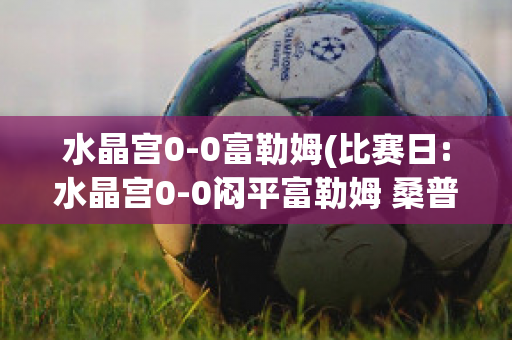 水晶宫0-0富勒姆(比赛日:水晶宫0-0闷平富勒姆 桑普0-)