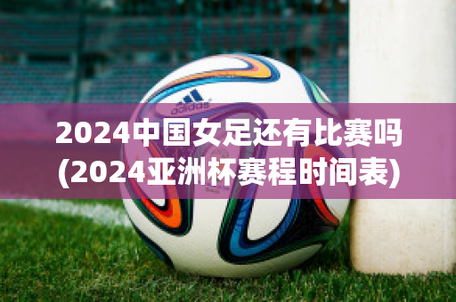 2024中国女足还有比赛吗(2024亚洲杯赛程时间表)