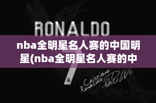 nba全明星名人赛的中国明星(nba全明星名人赛的中国明星是谁)