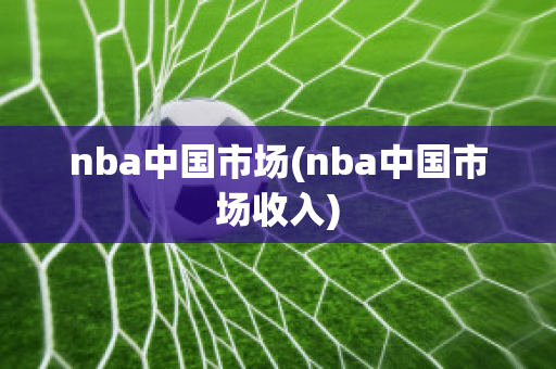 nba中国市场(nba中国市场收入)