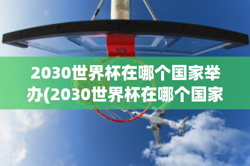 2030世界杯在哪个国家举办(2030世界杯在哪个国家举办,具体日期是什么)